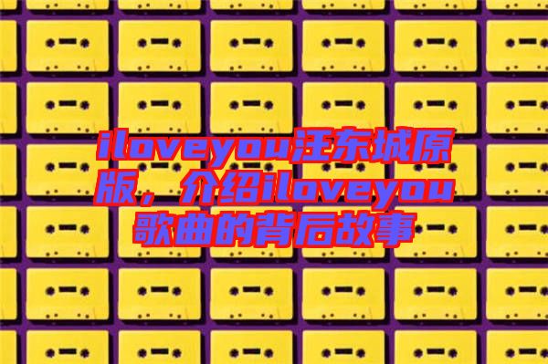iloveyou汪東城原版,介紹iloveyou歌曲的背后故事