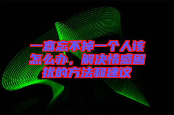 一直忘不掉一個人該怎么辦,解決情感困擾的方法和建議
