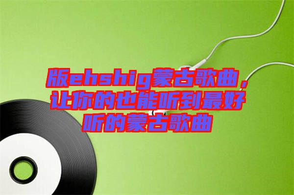 版ehshig蒙古歌曲,讓你的也能聽到最好聽的蒙古歌曲