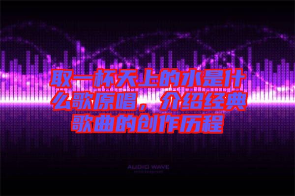取一杯天上的水是什么歌原唱,介紹經典歌曲的創作歷程