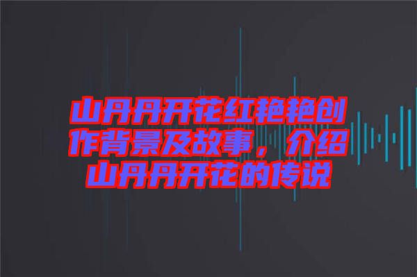 山丹丹開花紅艷艷創作背景及故事,介紹山丹丹開花的傳說