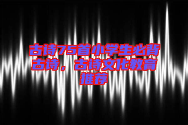 古詩(shī)75首小學(xué)生必背古詩(shī),古詩(shī)文化教育推薦