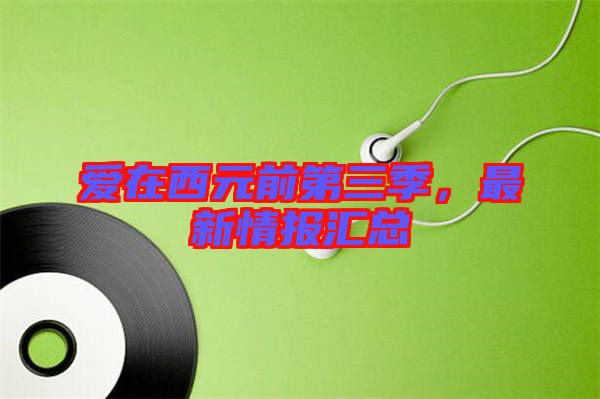 愛在西元前第三季,最新情報匯總