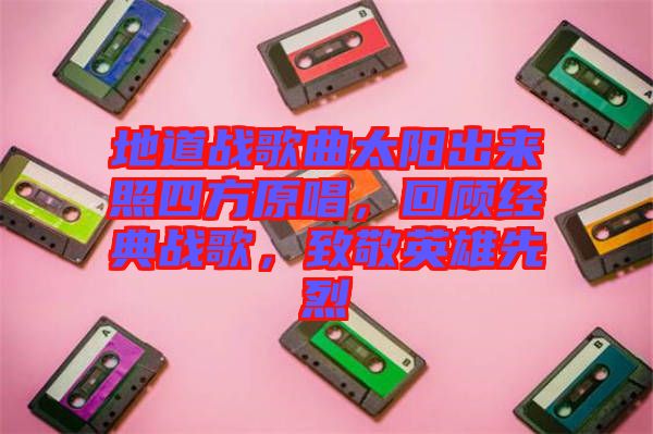 地道戰(zhàn)歌曲太陽出來照四方原唱,回顧經(jīng)典戰(zhàn)歌,致敬英雄先烈