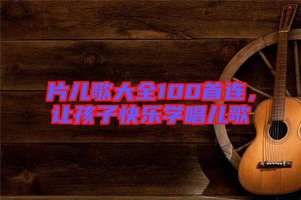 片兒歌大全100首連,讓孩子快樂學(xué)唱兒歌