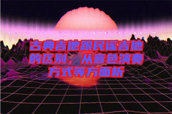 古典吉他跟民謠吉他的區(qū)別,從音色演奏方式等方面析