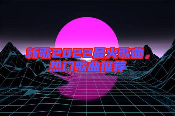 新歌2022最火歌曲，熱門歌曲推薦