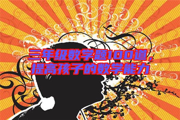 三年級數學題100道,提高孩子的數學能力
