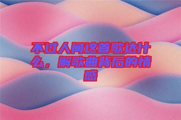 不過人間這首歌達什么,解歌曲背后的情感