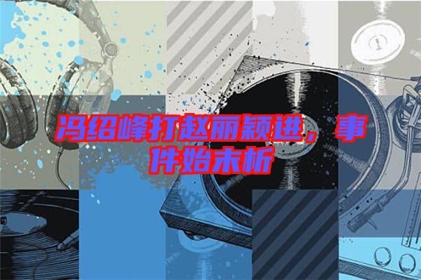 馮紹峰打趙麗穎進,事件始末析