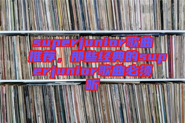 superjunior歌曲推薦,那些經典的superjunior歌曲必須聽