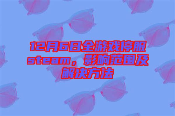 12月6日全游戲停服steam，影響范圍及解決方法