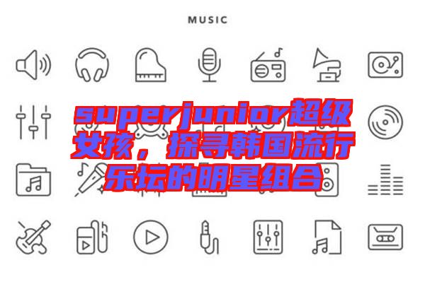 superjunior超級女孩,探尋韓國流行樂壇的明星組合