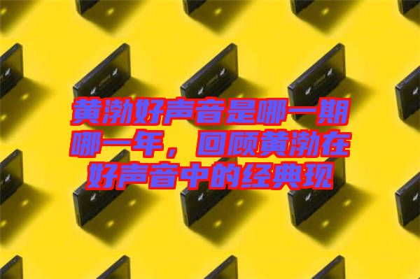 黃渤好聲音是哪一期哪一年,回顧黃渤在好聲音中的經典現