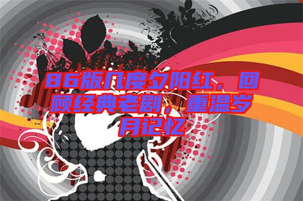 86版幾度夕陽紅,回顧經典老劇,重溫歲月記憶