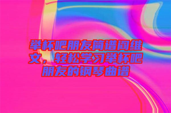 舉杯吧朋友簡譜閻維文,輕松學習舉杯吧朋友的鋼琴曲譜