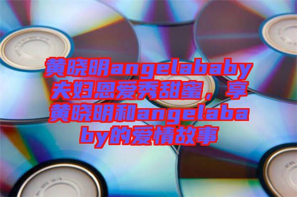 黃曉明angelababy夫婦恩愛秀甜蜜,享黃曉明和angelababy的愛情故事