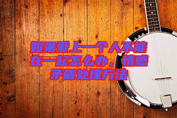如果愛(ài)上一個(gè)人不能在一起怎么辦,情感矛盾處理方法