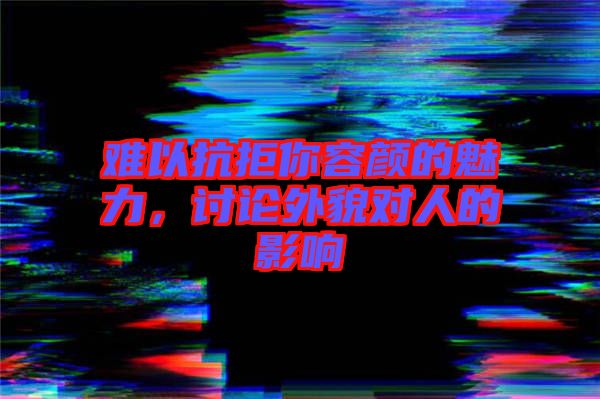 難以抗拒你容顏的魅力，討論外貌對人的影響