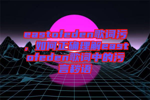 eastofeden歌詞污,如何正確理解eastofeden歌詞中的污言穢語