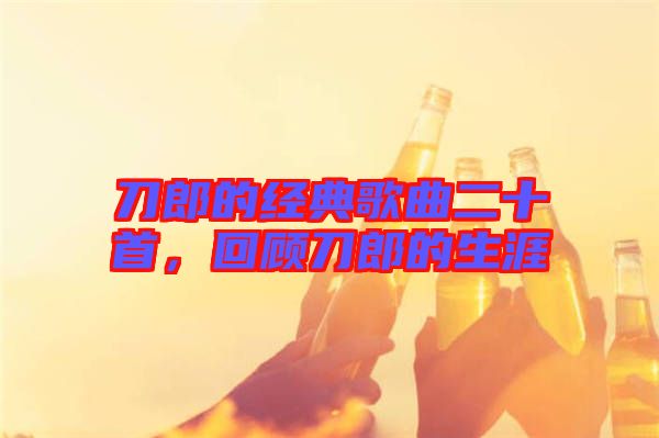 刀郎的經(jīng)典歌曲二十首,回顧刀郎的生涯