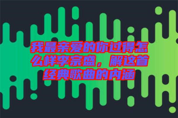 我最親愛的你過得怎么樣李宗盛,解這首經(jīng)典歌曲的內(nèi)涵