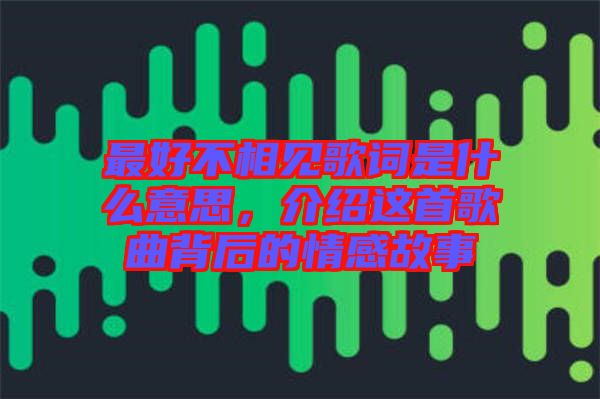 最好不相見歌詞是什么意思,介紹這首歌曲背后的情感故事