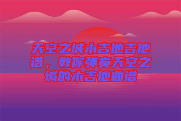 天空之城木吉他吉他譜,教你彈奏天空之城的木吉他曲譜