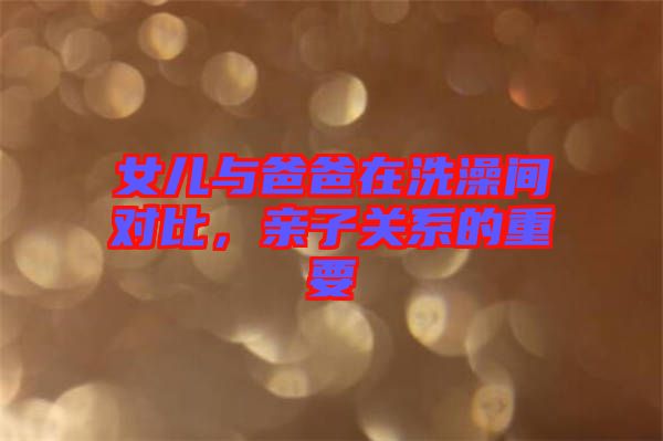 女兒與爸爸在洗澡間對(duì)比,親子關(guān)系的重要