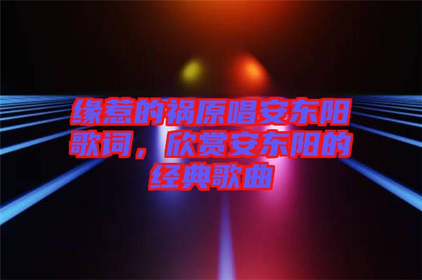 緣惹的禍原唱安東陽歌詞,欣賞安東陽的經典歌曲