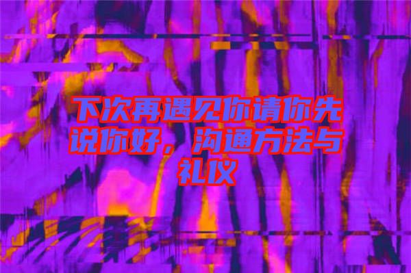 下次再遇見你請你先說你好,溝通方法與禮儀