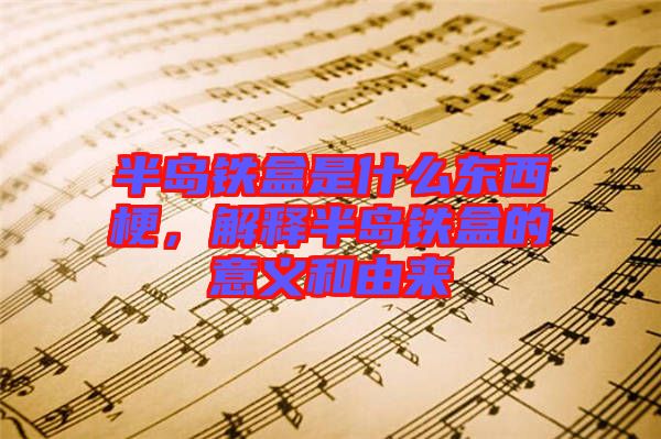 半島鐵盒是什么東西梗,解釋半島鐵盒的意義和由來(lái)