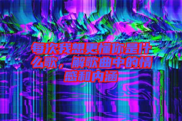 每次我想更懂你是什么歌,解歌曲中的情感和內涵