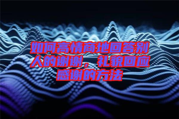 如何高情商地回答別人的謝謝,禮貌回應(yīng)感謝的方法