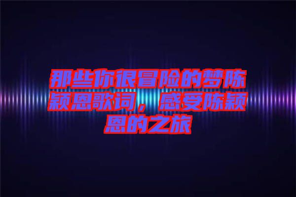 那些你很冒險的夢陳穎恩歌詞,感受陳穎恩的之旅