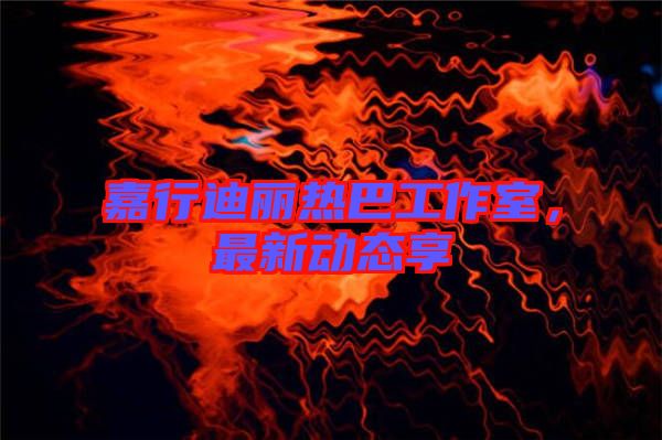 嘉行迪麗熱巴工作室,最新動態享