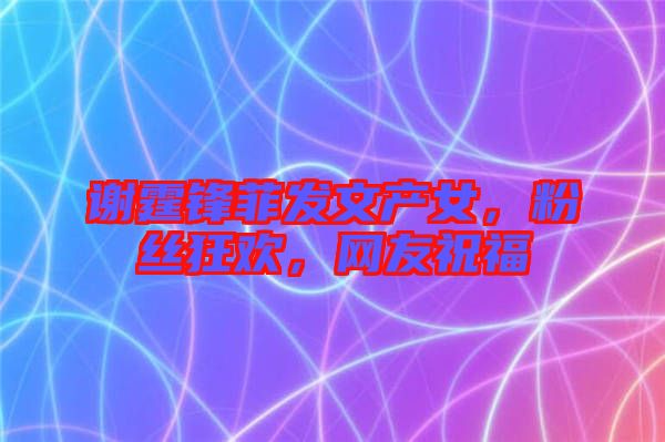 謝霆鋒菲發文產女,粉絲狂歡,網友祝福