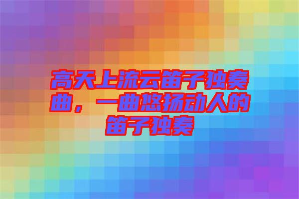 高天上流云笛子獨奏曲,一曲悠揚動人的笛子獨奏