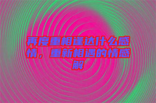 再度重相逢達什么感情,重新相遇的情感解