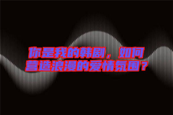 你是我的韓劇,如何營造浪漫的愛情氛圍?