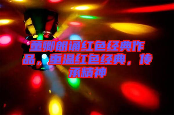 董卿朗誦紅色經(jīng)典作品,重溫紅色經(jīng)典,傳承精神