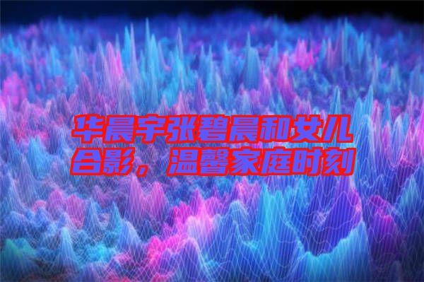 華晨宇張碧晨和女兒合影，溫馨家庭時(shí)刻