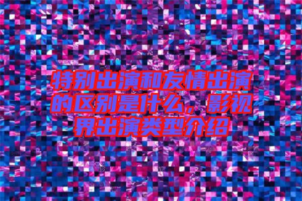 特別出演和友情出演的區別是什么,影視界出演類型介紹