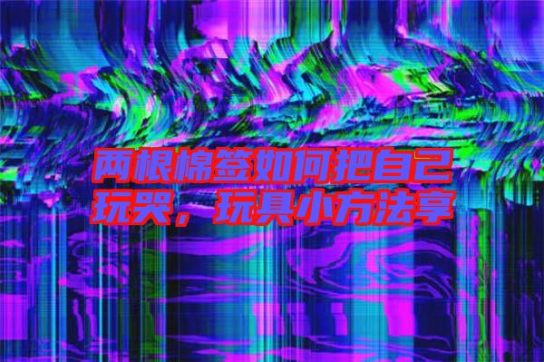 兩根棉簽如何把自己玩哭,玩具小方法享