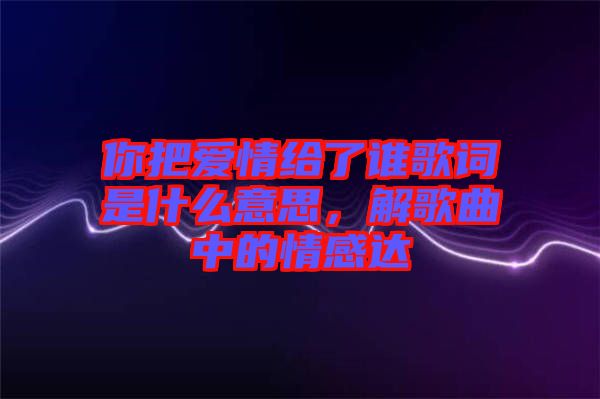 你把愛情給了誰歌詞是什么意思,解歌曲中的情感達