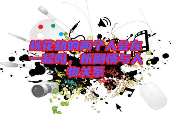 桃花劫的兩個人會在一起嗎,析劇情與人物關系