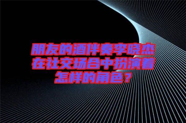 朋友的酒伴奏李曉杰在社交場合中扮演著怎樣的角色?