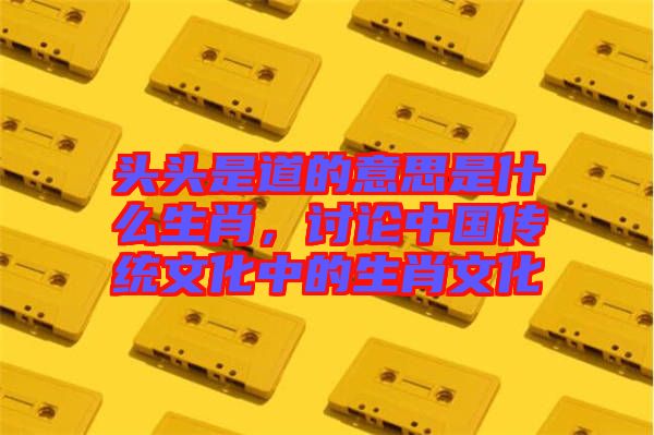 頭頭是道的意思是什么生肖,討論中國傳統文化中的生肖文化