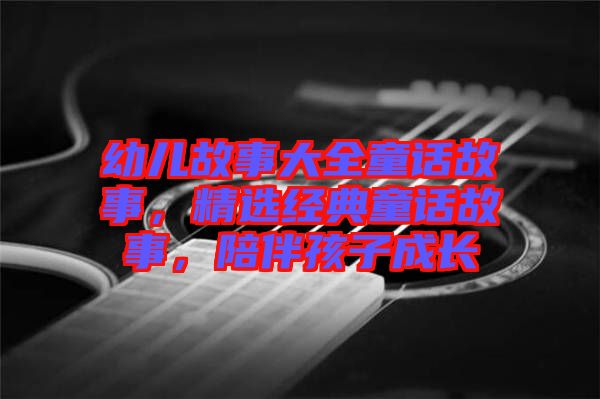 幼兒故事大全童話(huà)故事,精選經(jīng)典童話(huà)故事,陪伴孩子成長(zhǎng)
