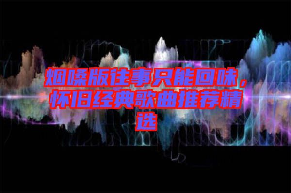 煙嗓版往事只能回味,懷舊經典歌曲推薦精選